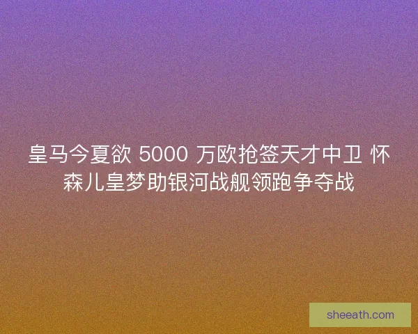 皇马今夏欲 5000 万欧抢签天才中卫 怀森儿皇梦助银河战舰领跑争夺战