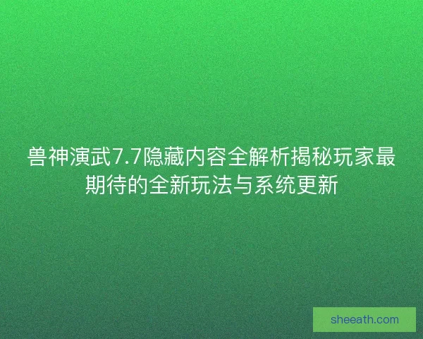 兽神演武7.7隐藏内容全解析揭秘玩家最期待的全新玩法与系统更新
