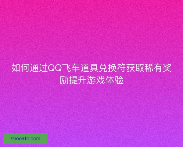 如何通过QQ飞车道具兑换符获取稀有奖励提升游戏体验
