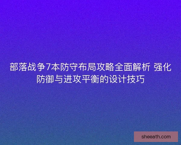 部落战争7本防守布局攻略全面解析 强化防御与进攻平衡的设计技巧