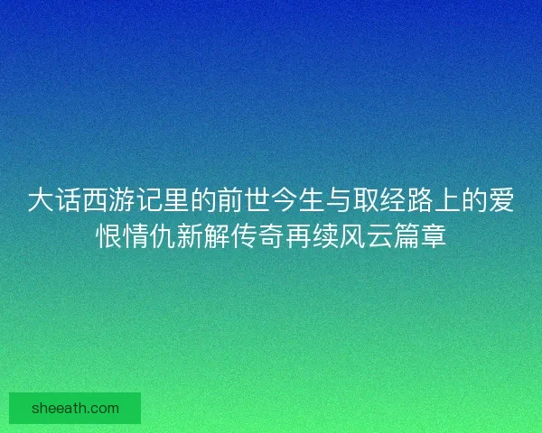 大话西游记里的前世今生与取经路上的爱恨情仇新解传奇再续风云篇章