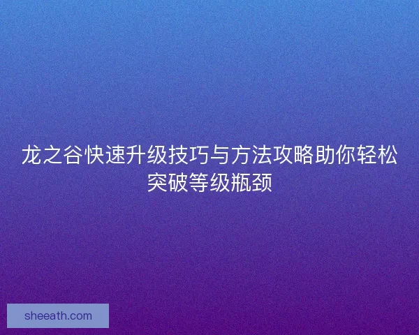 龙之谷快速升级技巧与方法攻略助你轻松突破等级瓶颈 龙之谷快速升级技巧与方法攻略助你轻松突破等级瓶颈