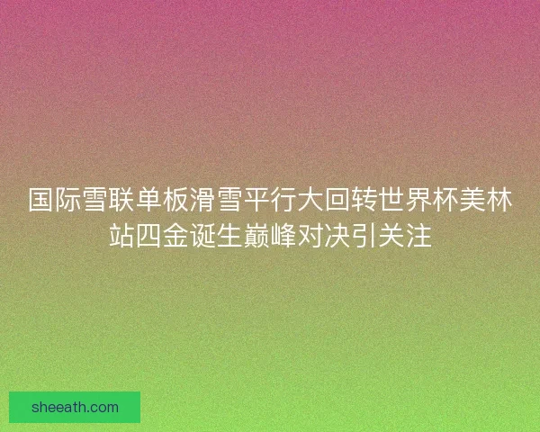 国际雪联单板滑雪平行大回转世界杯美林站四金诞生巅峰对决引关注 国际雪联单板滑雪平行大回转世界杯美林站四金诞生巅峰对决引关注