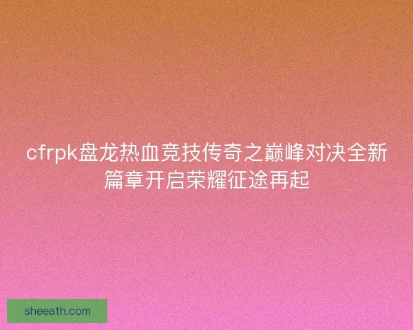cfrpk盘龙热血竞技传奇之巅峰对决全新篇章开启荣耀征途再起