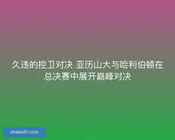 久违的控卫对决 亚历山大与哈利伯顿在总决赛中展开巅峰对决 久违的控卫对决 亚历山大与哈利伯顿在总决赛中展开巅峰对决