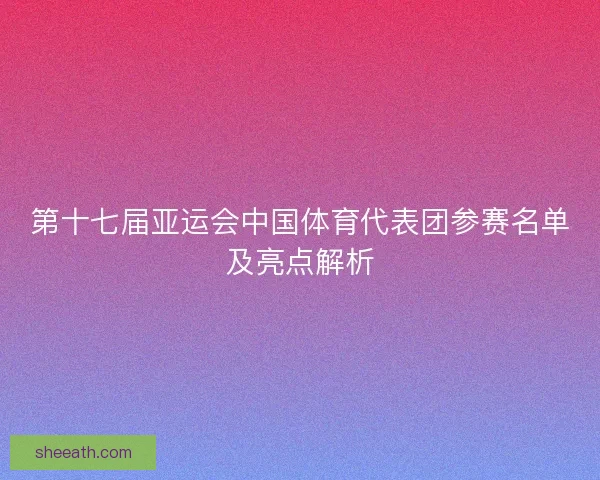 第十七届亚运会中国体育代表团参赛名单及亮点解析 第十七届亚运会中国体育代表团参赛名单及亮点解析