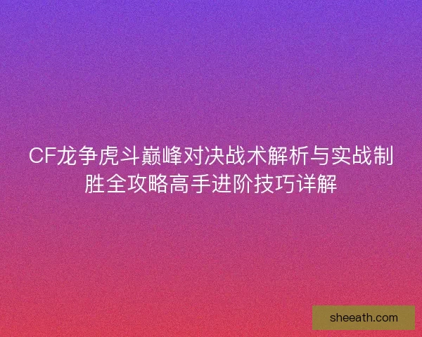 CF龙争虎斗巅峰对决战术解析与实战制胜全攻略高手进阶技巧详解