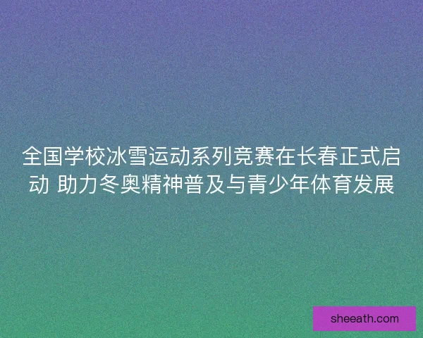 全国学校冰雪运动系列竞赛在长春正式启动 助力冬奥精神普及与青少年体育发展