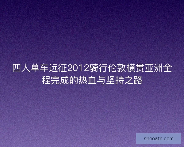四人单车远征2012骑行伦敦横贯亚洲全程完成的热血与坚持之路