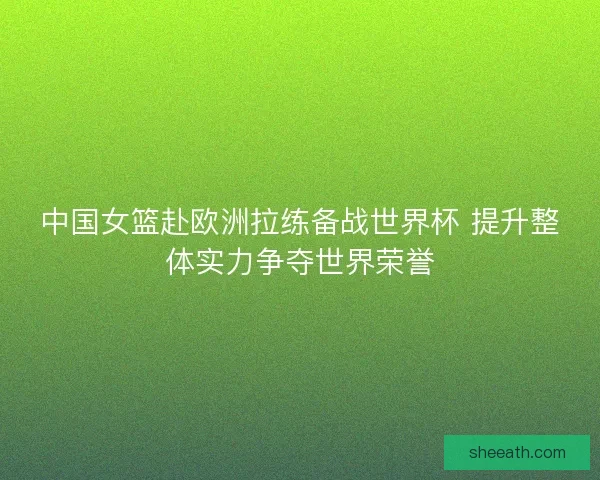 中国女篮赴欧洲拉练备战世界杯 提升整体实力争夺世界荣誉 中国女篮赴欧洲拉练备战世界杯 提升整体实力争夺世界荣誉