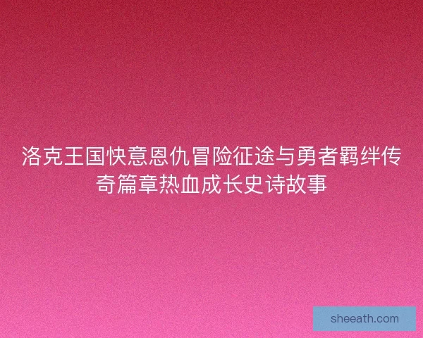 洛克王国快意恩仇冒险征途与勇者羁绊传奇篇章热血成长史诗故事 洛克王国快意恩仇冒险征途与勇者羁绊传奇篇章热血成长史诗故事