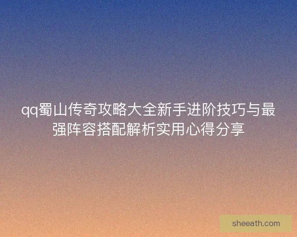 qq蜀山传奇攻略大全新手进阶技巧与最强阵容搭配解析实用心得分享