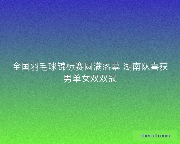 全国羽毛球锦标赛圆满落幕 湖南队喜获男单女双双冠 全国羽毛球锦标赛圆满落幕 湖南队喜获男单女双双冠