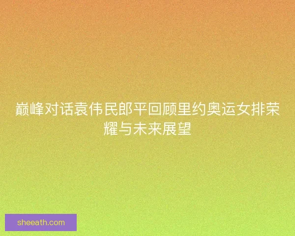 巅峰对话袁伟民郎平回顾里约奥运女排荣耀与未来展望 巅峰对话袁伟民郎平回顾里约奥运女排荣耀与未来展望