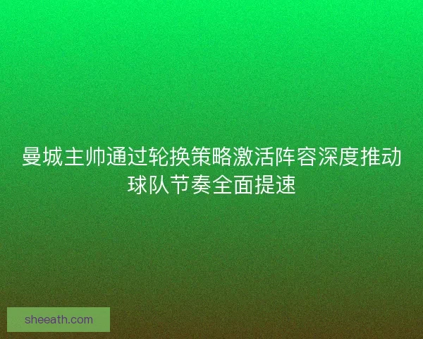 曼城主帅通过轮换策略激活阵容深度推动球队节奏全面提速 曼城主帅通过轮换策略激活阵容深度推动球队节奏全面提速