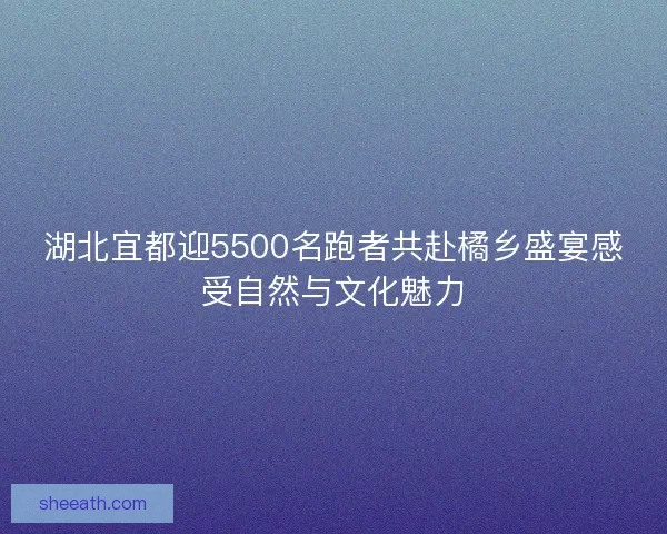 湖北宜都迎5500名跑者共赴橘乡盛宴感受自然与文化魅力 湖北宜都迎5500名跑者共赴橘乡盛宴感受自然与文化魅力