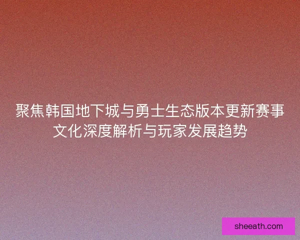 聚焦韩国地下城与勇士生态版本更新赛事文化深度解析与玩家发展趋势
