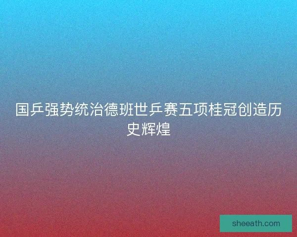 国乒强势统治德班世乒赛五项桂冠创造历史辉煌 国乒强势统治德班世乒赛五项桂冠创造历史辉煌