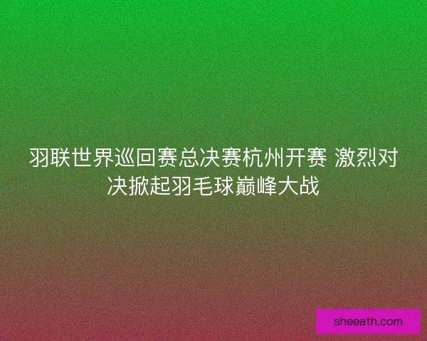 羽联世界巡回赛总决赛杭州开赛 激烈对决掀起羽毛球巅峰大战